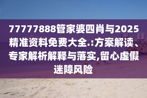 77777888管家婆四肖與2025精準資料免費大全.:方案解讀、專家解析解釋與落實,留心虛假迷障風險